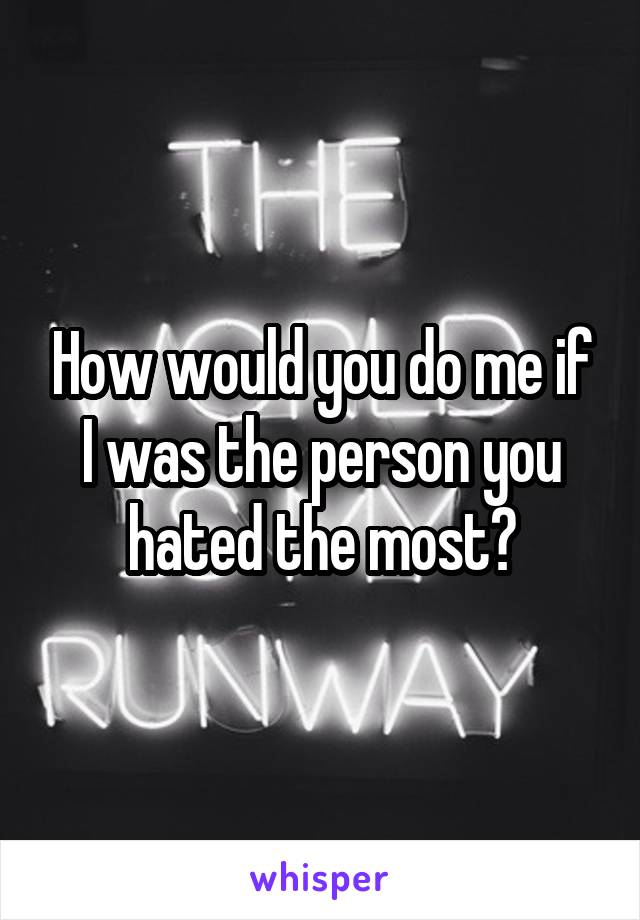 How would you do me if I was the person you hated the most?