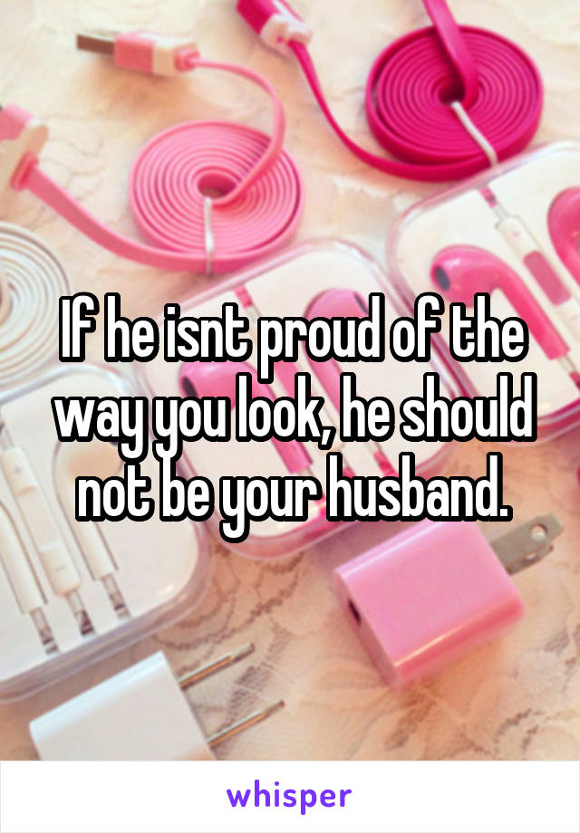 If he isnt proud of the way you look, he should not be your husband.