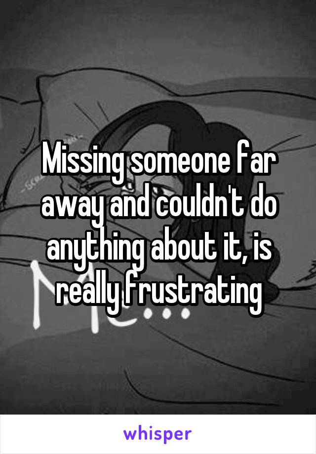Missing someone far away and couldn't do anything about it, is really frustrating