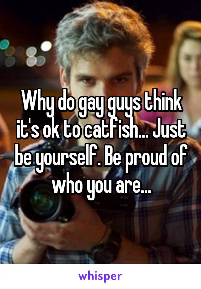 Why do gay guys think it's ok to catfish... Just be yourself. Be proud of who you are...