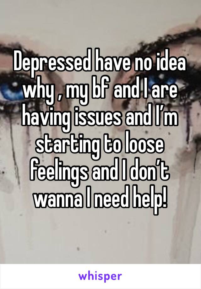 Depressed have no idea why , my bf and I are having issues and I’m starting to loose feelings and I don’t wanna I need help!