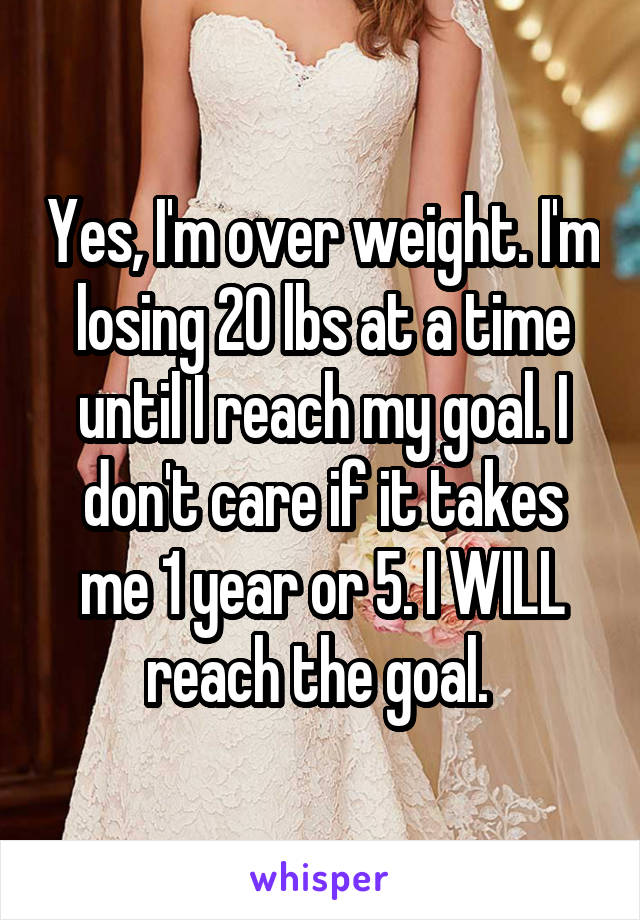 Yes, I'm over weight. I'm losing 20 lbs at a time until I reach my goal. I don't care if it takes me 1 year or 5. I WILL reach the goal. 