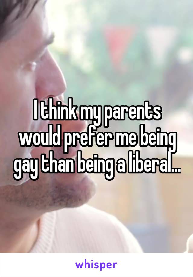 I think my parents would prefer me being gay than being a liberal...
