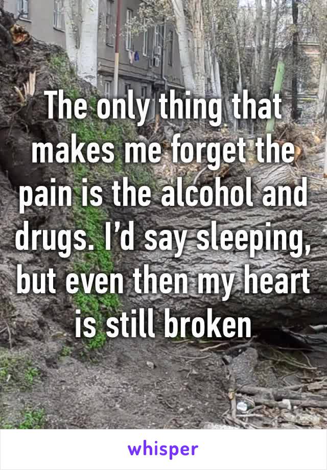 The only thing that makes me forget the pain is the alcohol and drugs. I’d say sleeping, but even then my heart is still broken