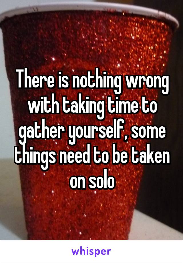 There is nothing wrong with taking time to gather yourself, some things need to be taken on solo