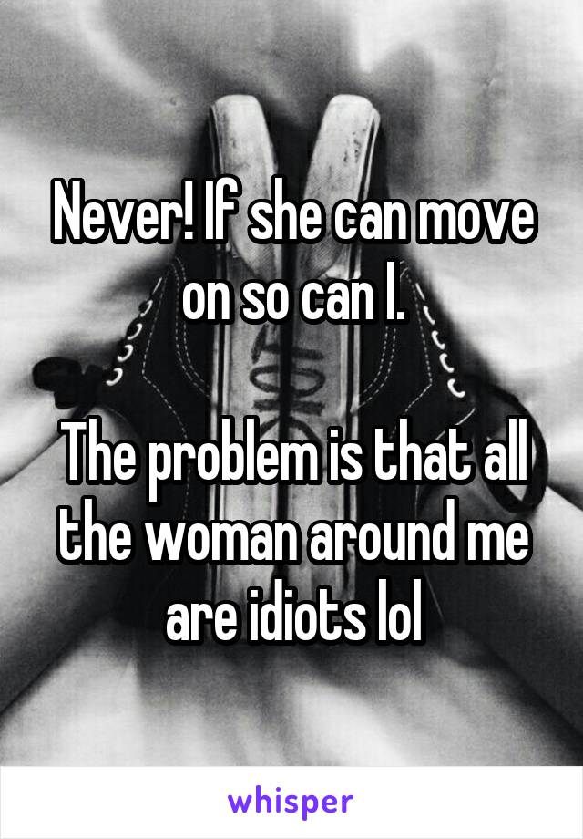 Never! If she can move on so can I.

The problem is that all the woman around me are idiots lol