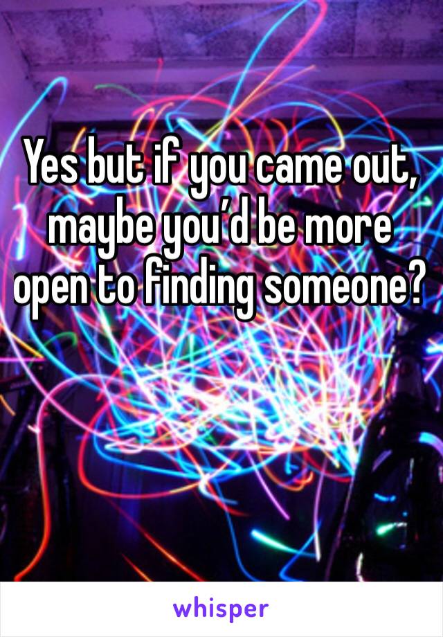 Yes but if you came out, maybe you’d be more open to finding someone?