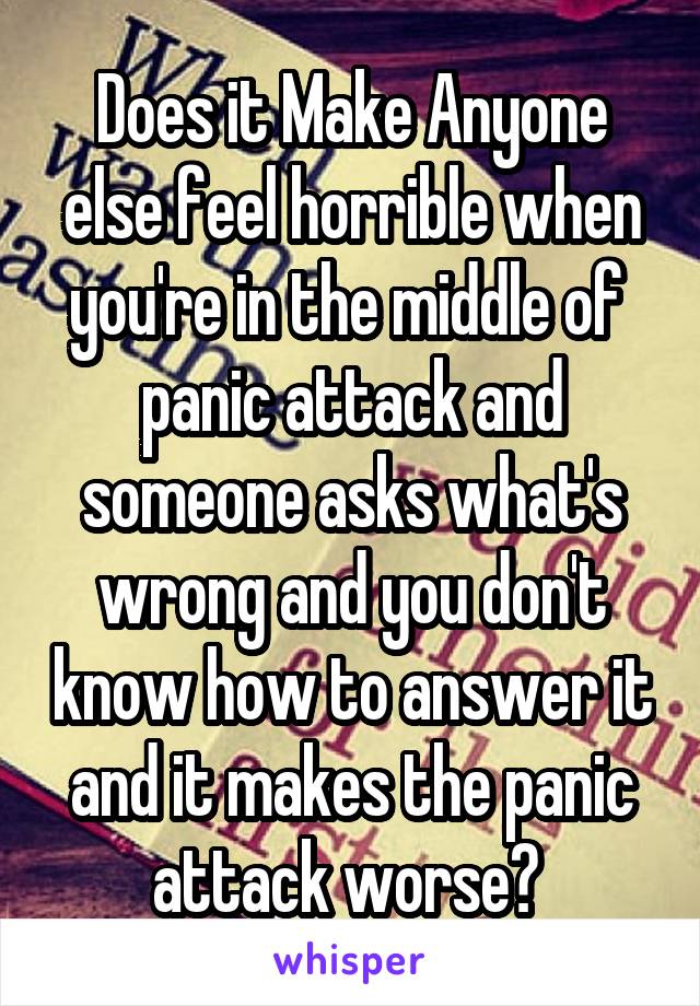 Does it Make Anyone else feel horrible when you're in the middle of  panic attack and someone asks what's wrong and you don't know how to answer it and it makes the panic attack worse? 