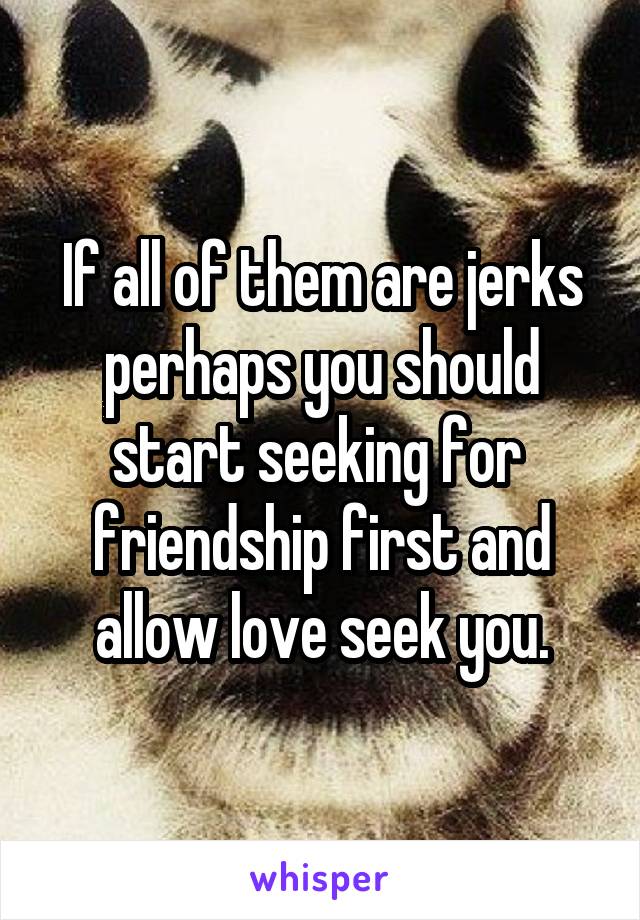 If all of them are jerks perhaps you should start seeking for  friendship first and allow love seek you.