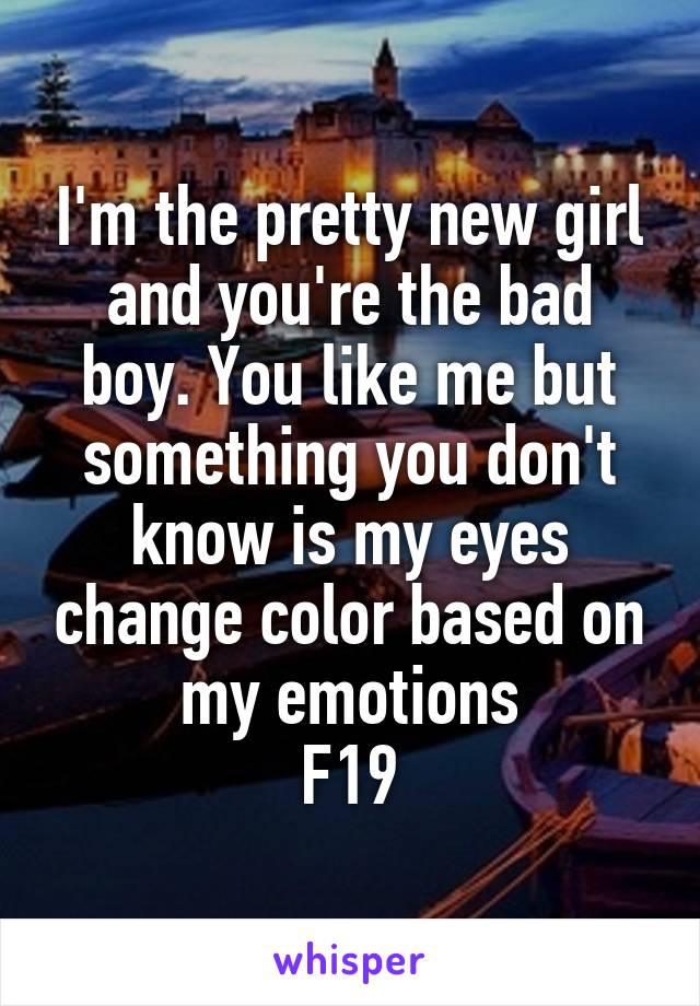 I'm the pretty new girl and you're the bad boy. You like me but something you don't know is my eyes change color based on my emotions
F19