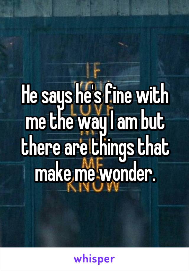 He says he's fine with me the way I am but there are things that make me wonder.