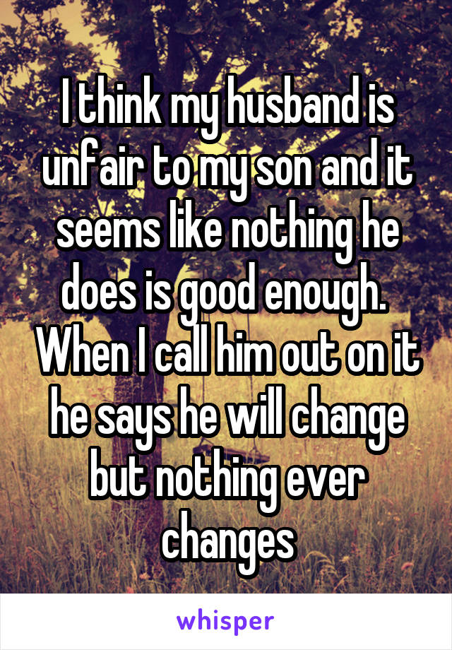 I think my husband is unfair to my son and it seems like nothing he does is good enough.  When I call him out on it he says he will change but nothing ever changes