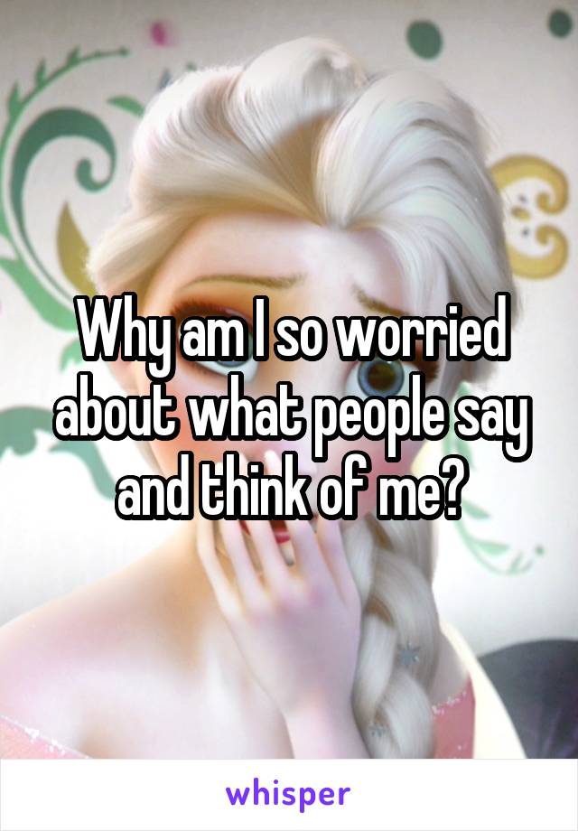 Why am I so worried about what people say and think of me?