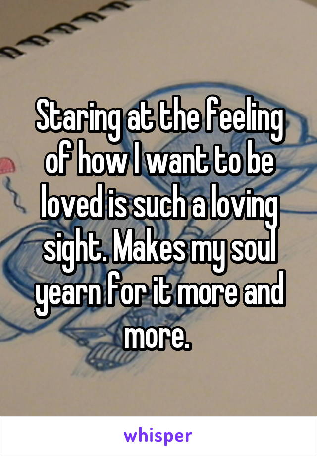 Staring at the feeling of how I want to be loved is such a loving sight. Makes my soul yearn for it more and more. 