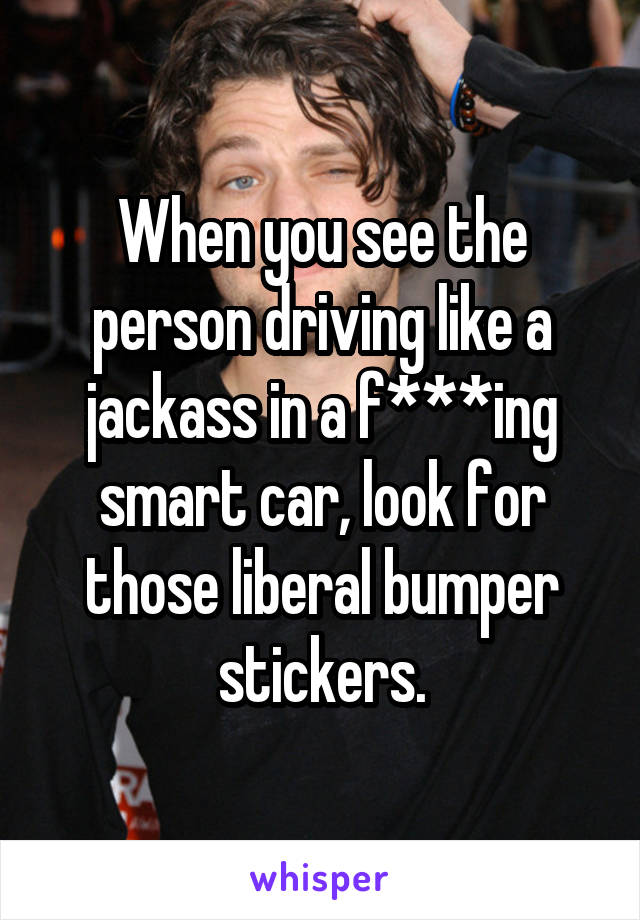 When you see the person driving like a jackass in a f***ing smart car, look for those liberal bumper stickers.