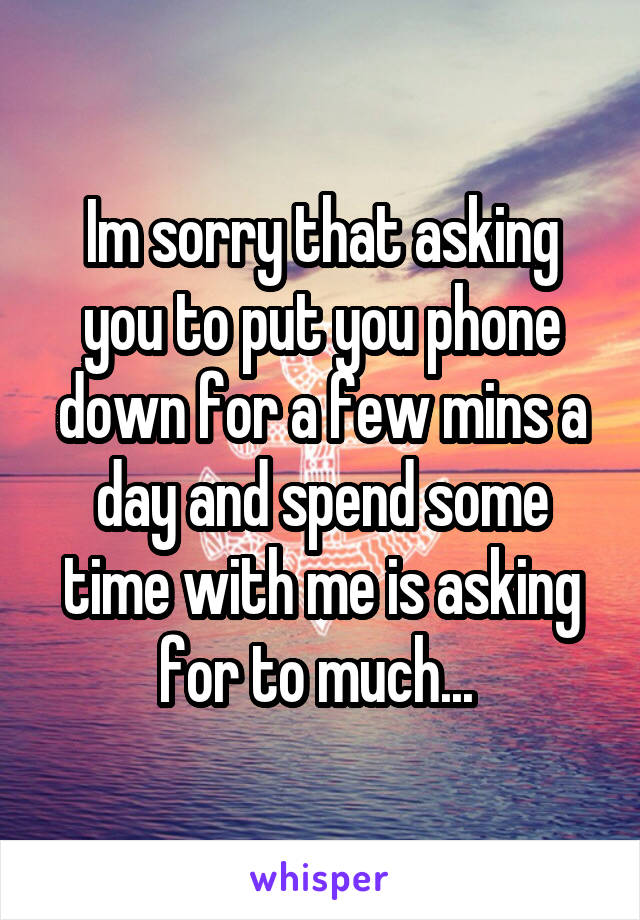 Im sorry that asking you to put you phone down for a few mins a day and spend some time with me is asking for to much... 