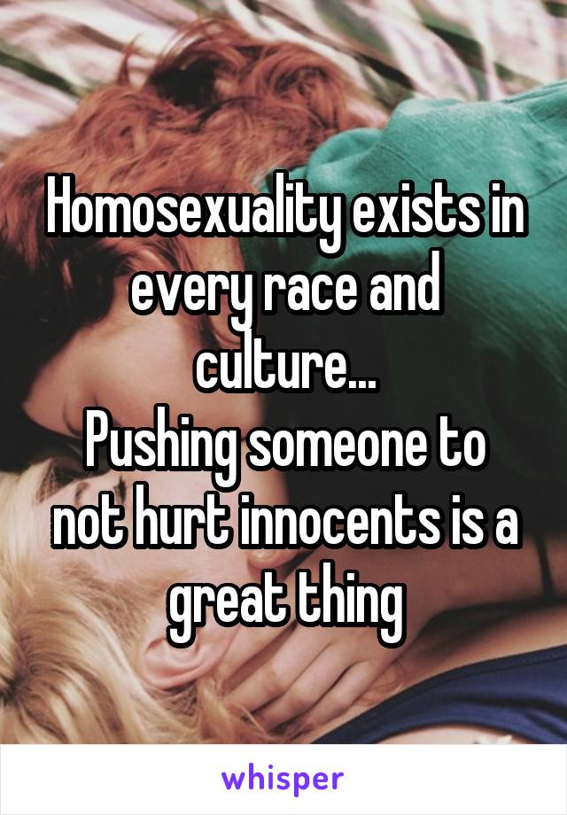 Homosexuality exists in every race and culture...
Pushing someone to not hurt innocents is a great thing