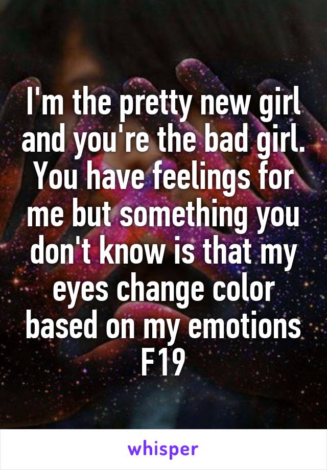 I'm the pretty new girl and you're the bad girl. You have feelings for me but something you don't know is that my eyes change color based on my emotions
F19