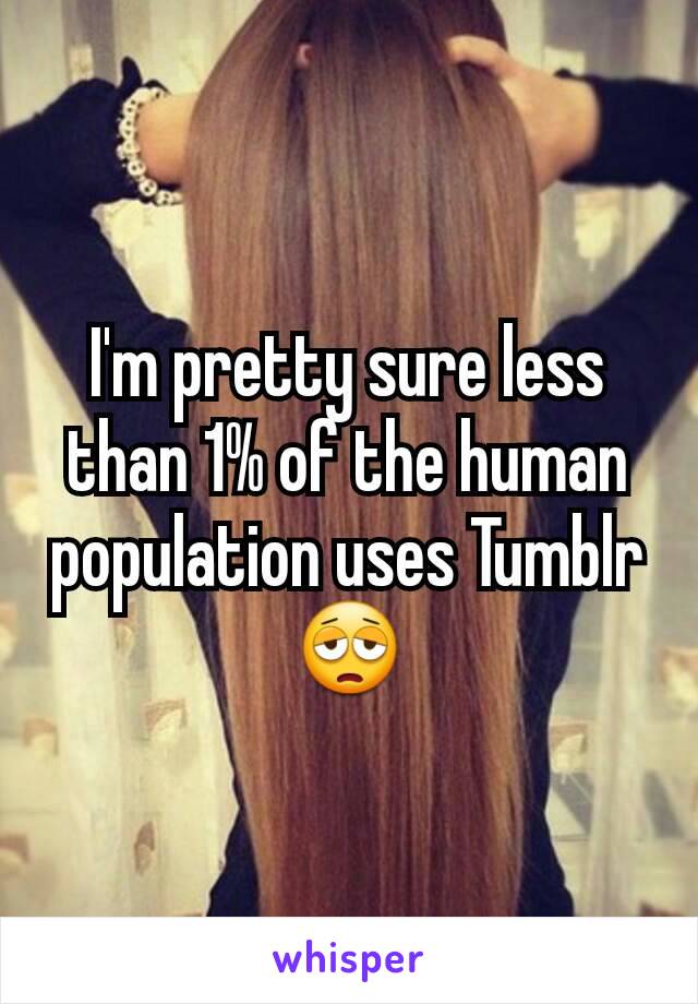 I'm pretty sure less than 1% of the human population uses Tumblr 😩