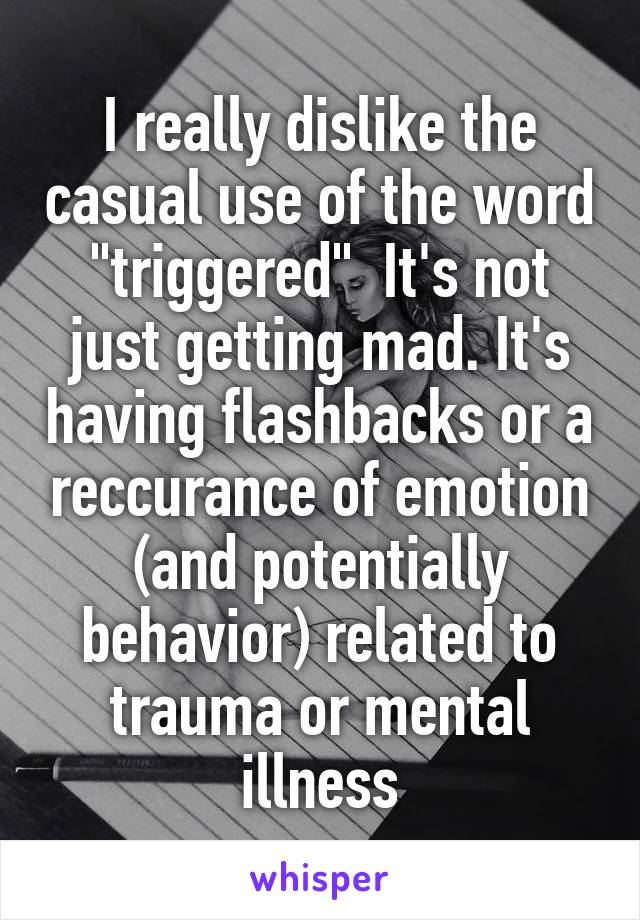 I really dislike the casual use of the word "triggered"  It's not just getting mad. It's having flashbacks or a reccurance of emotion (and potentially behavior) related to trauma or mental illness