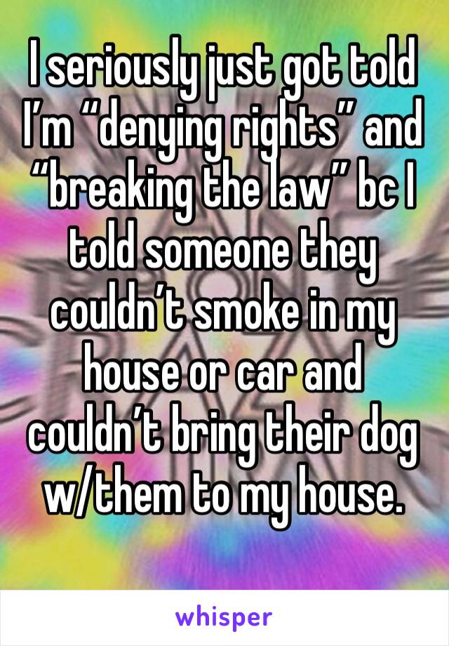 I seriously just got told I’m “denying rights” and “breaking the law” bc I told someone they couldn’t smoke in my house or car and couldn’t bring their dog w/them to my house. 