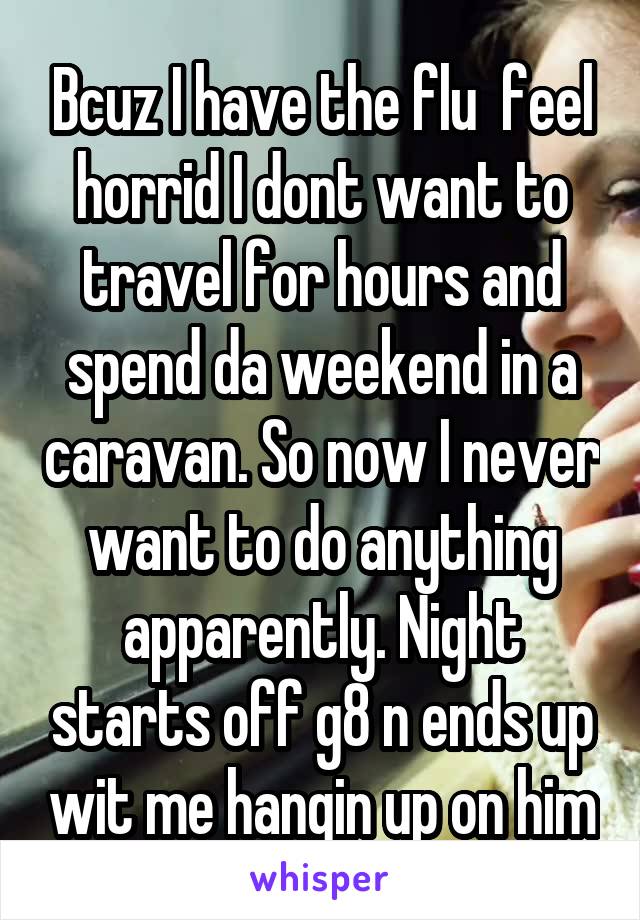 Bcuz I have the flu  feel horrid I dont want to travel for hours and spend da weekend in a caravan. So now I never want to do anything apparently. Night starts off g8 n ends up wit me hangin up on him