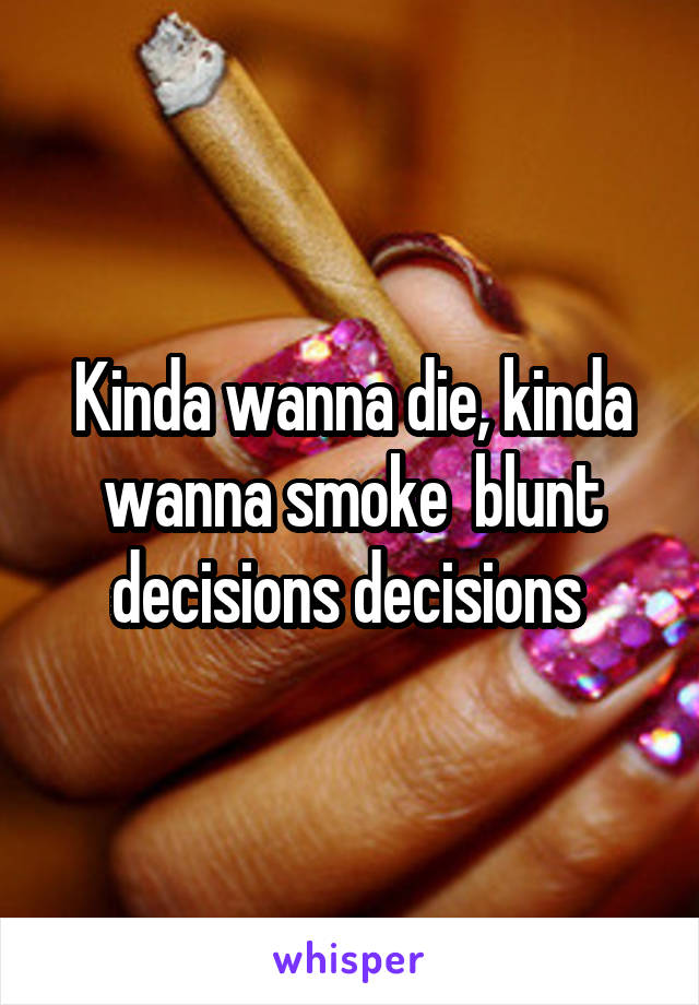 Kinda wanna die, kinda wanna smoke  blunt decisions decisions 