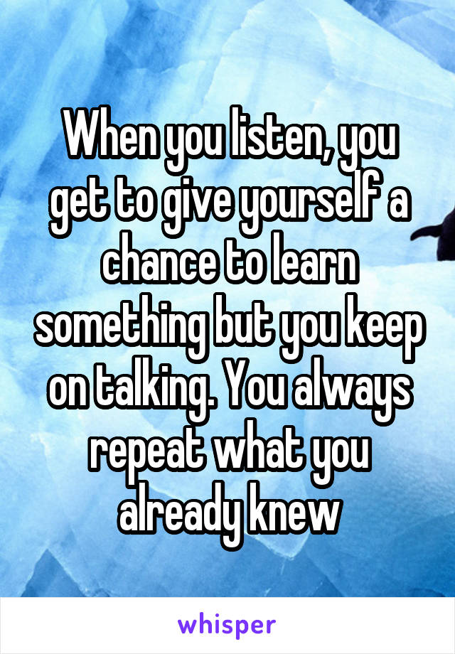 When you listen, you get to give yourself a chance to learn something but you keep on talking. You always repeat what you already knew