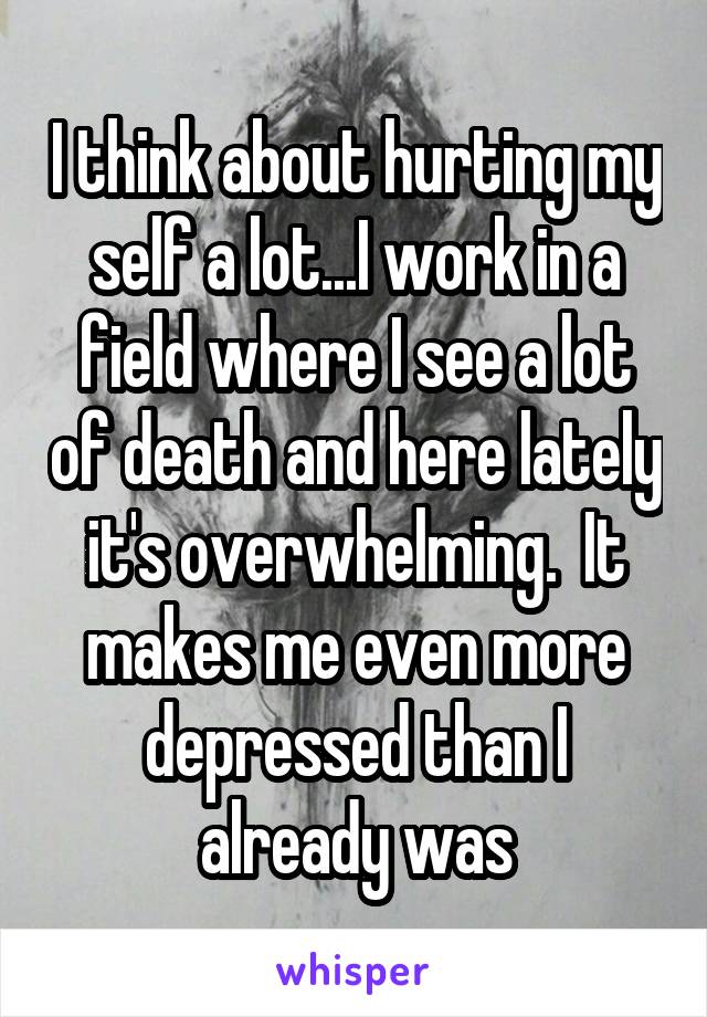 I think about hurting my self a lot...I work in a field where I see a lot of death and here lately it's overwhelming.  It makes me even more depressed than I already was