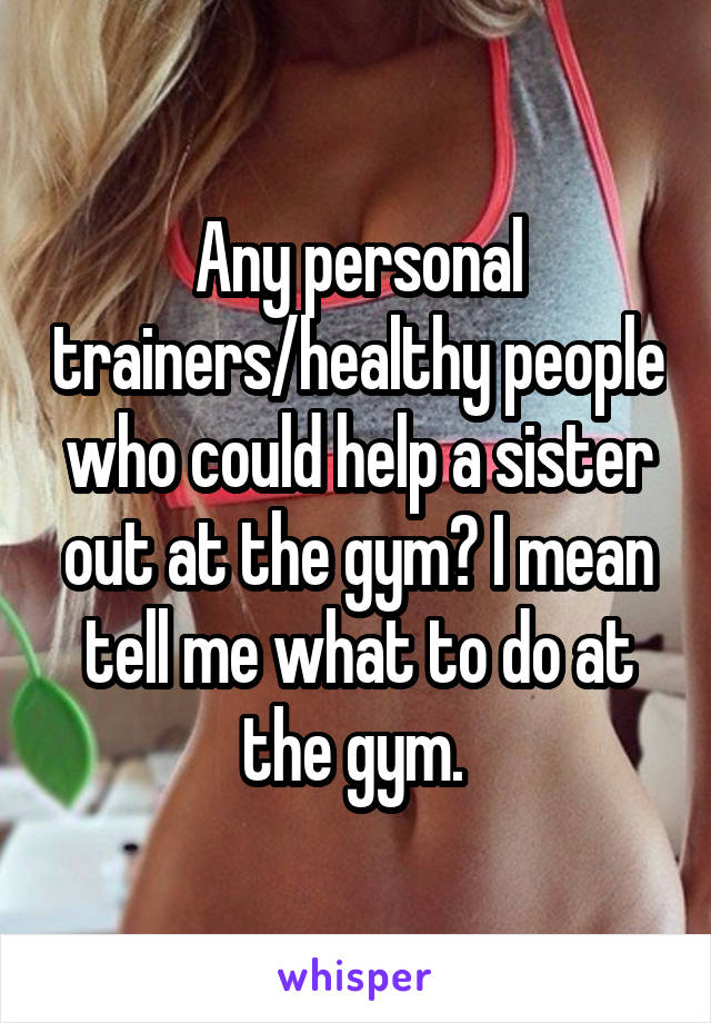 Any personal trainers/healthy people who could help a sister out at the gym? I mean tell me what to do at the gym. 