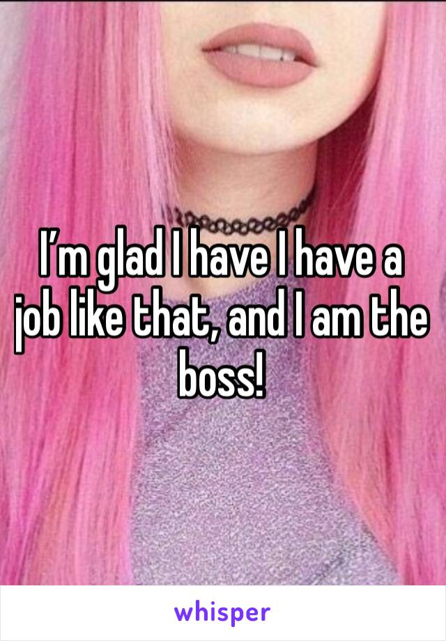 I’m glad I have I have a job like that, and I am the boss!