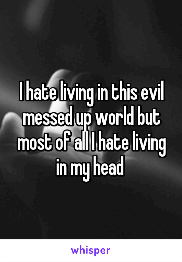 I hate living in this evil messed up world but most of all I hate living in my head 