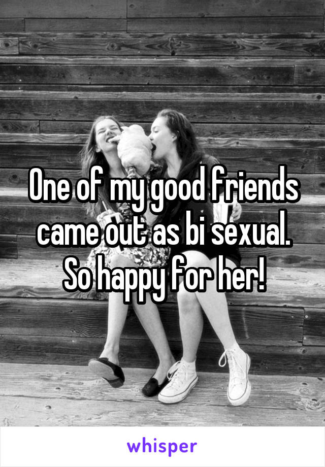 One of my good friends came out as bi sexual. So happy for her!