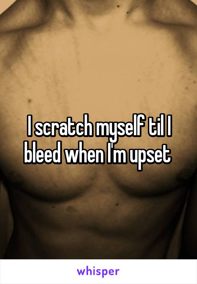 I scratch myself til I bleed when I'm upset 