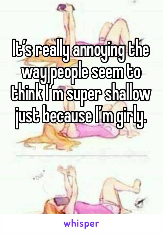 It’s really annoying the way people seem to think I’m super shallow just because I’m girly. 