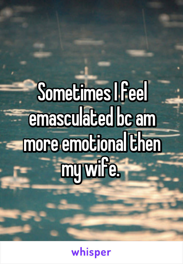 Sometimes I feel emasculated bc am more emotional then my wife. 