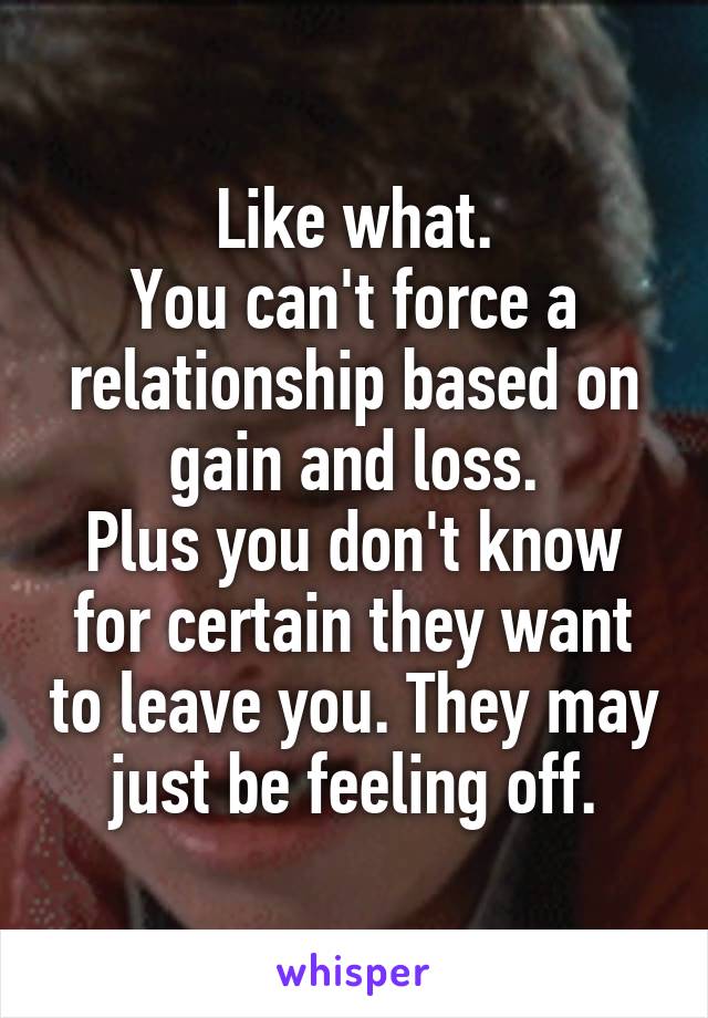 Like what.
You can't force a relationship based on gain and loss.
Plus you don't know for certain they want to leave you. They may just be feeling off.
