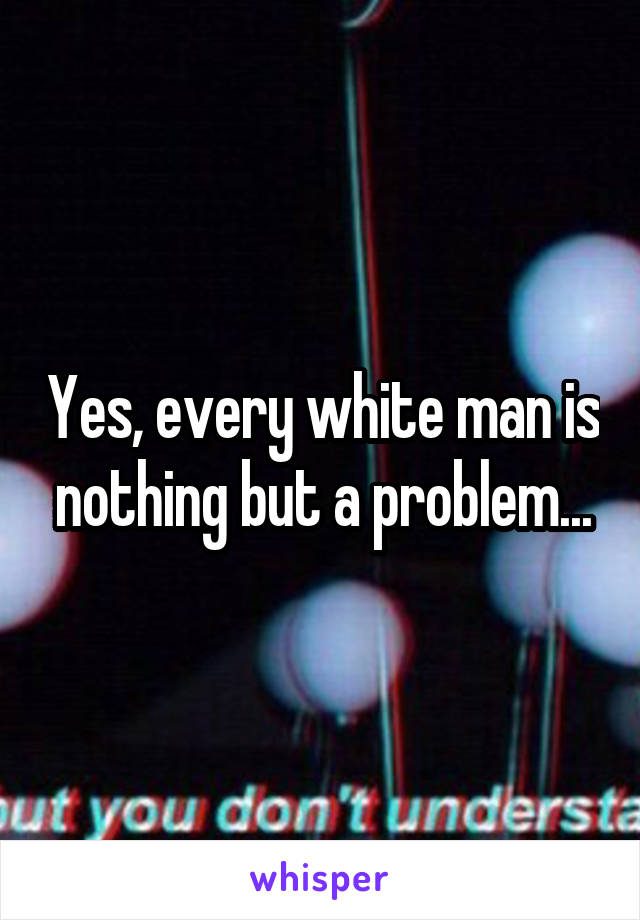 Yes, every white man is nothing but a problem...