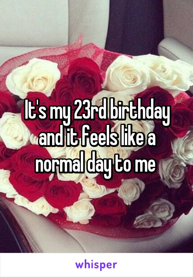It's my 23rd birthday and it feels like a normal day to me 