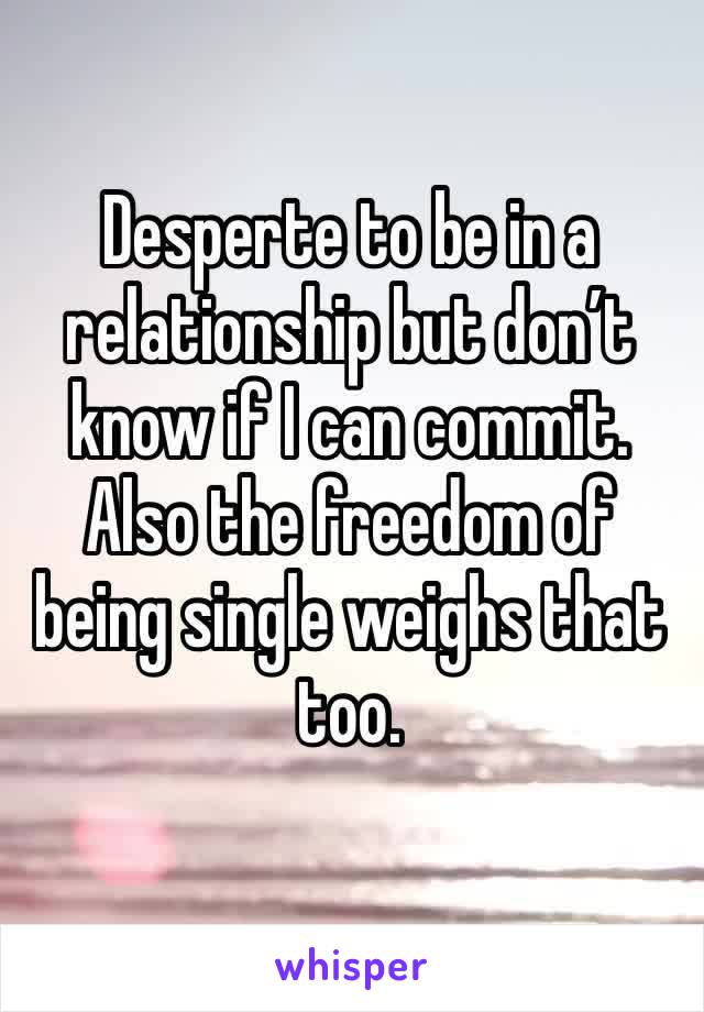 Desperte to be in a relationship but don’t know if I can commit. Also the freedom of being single weighs that too. 