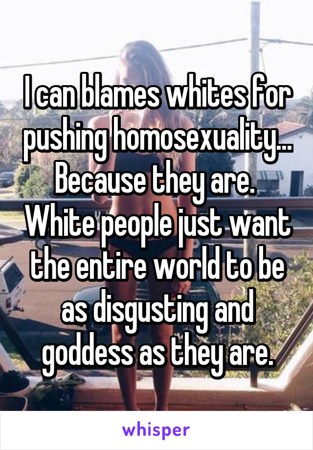 I can blames whites for pushing homosexuality... Because they are.  White people just want the entire world to be as disgusting and goddess as they are.