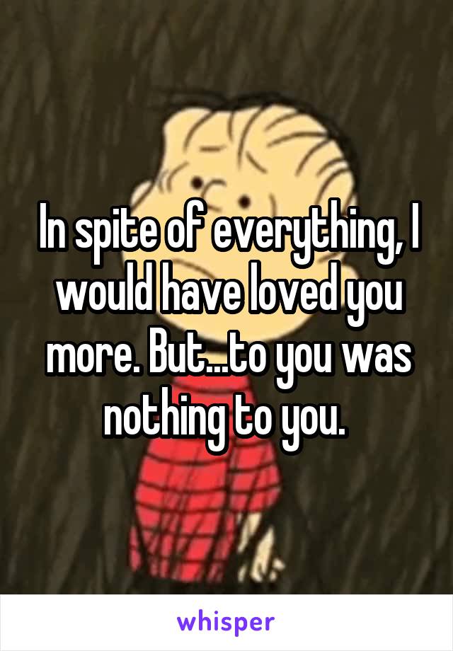 In spite of everything, I would have loved you more. But...to you was nothing to you. 