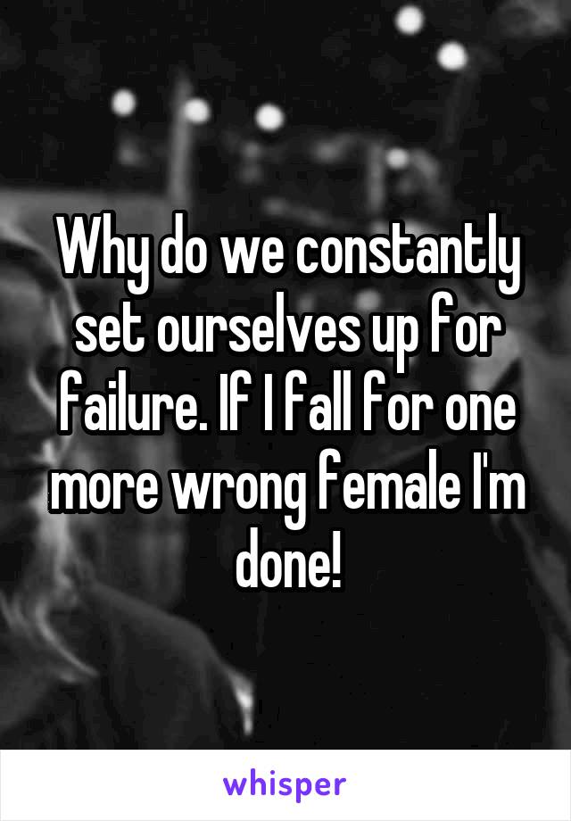 Why do we constantly set ourselves up for failure. If I fall for one more wrong female I'm done!
