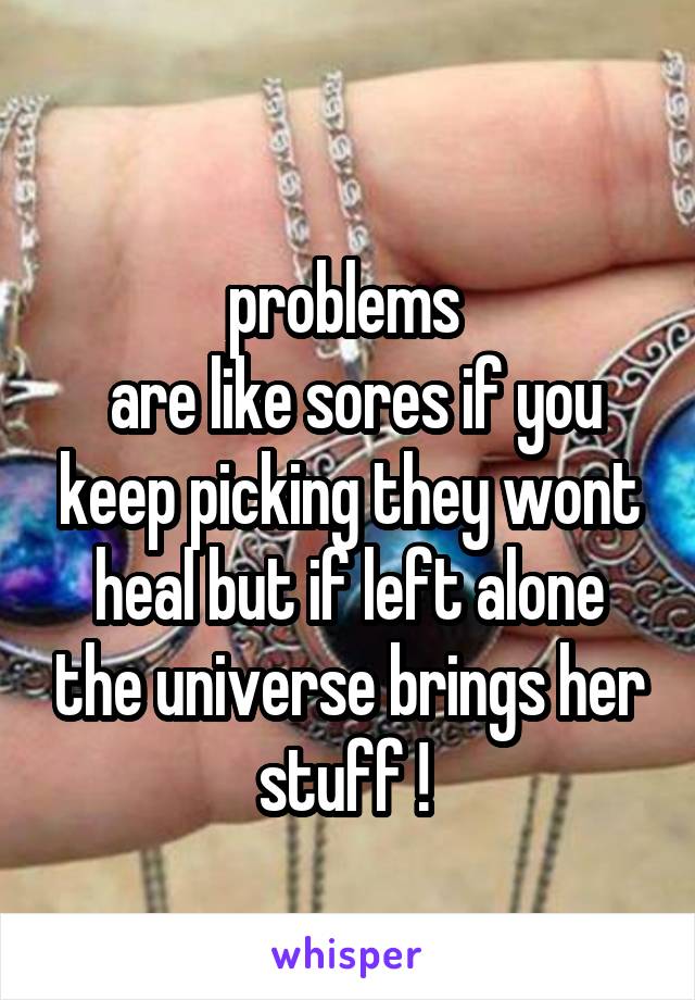 
problems 
 are like sores if you keep picking they wont heal but if left alone the universe brings her stuff ! 