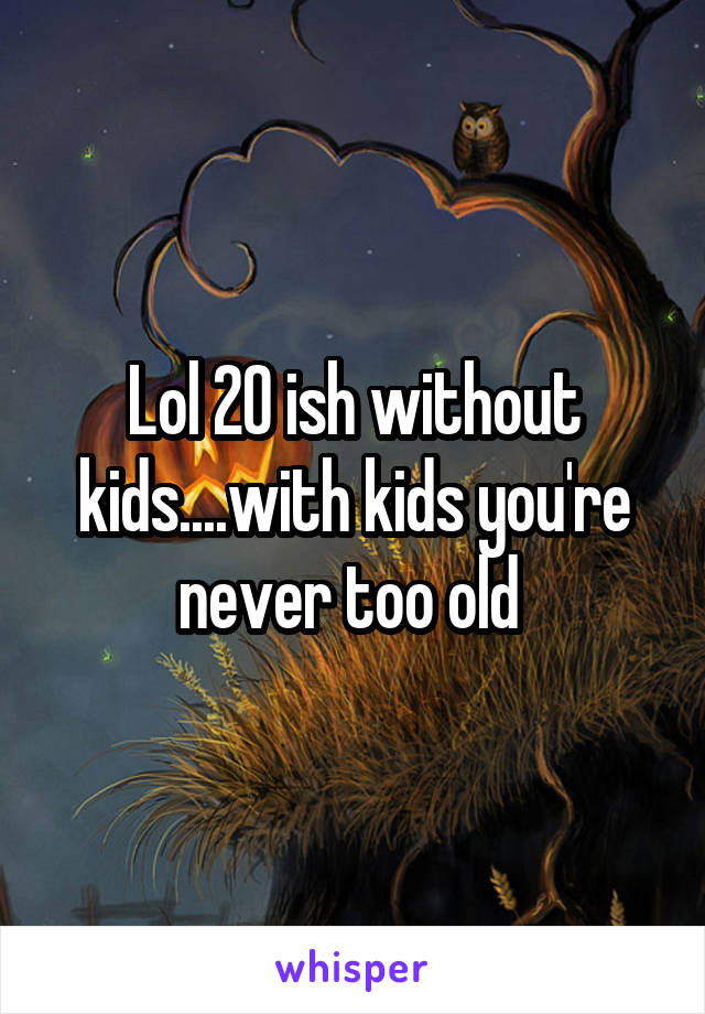 Lol 20 ish without kids....with kids you're never too old 