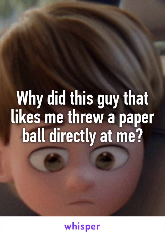 Why did this guy that likes me threw a paper ball directly at me?