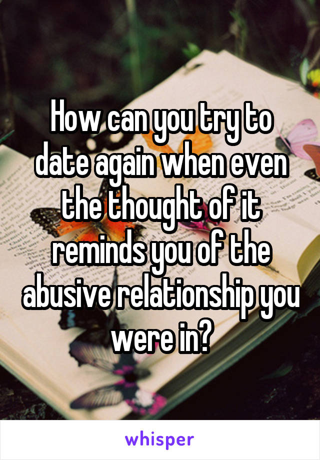How can you try to date again when even the thought of it reminds you of the abusive relationship you were in?