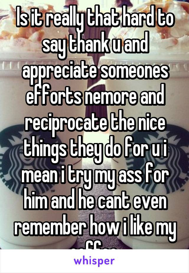 Is it really that hard to say thank u and appreciate someones efforts nemore and reciprocate the nice things they do for u i mean i try my ass for him and he cant even remember how i like my coffee 