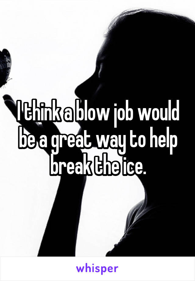 I think a blow job would be a great way to help break the ice.