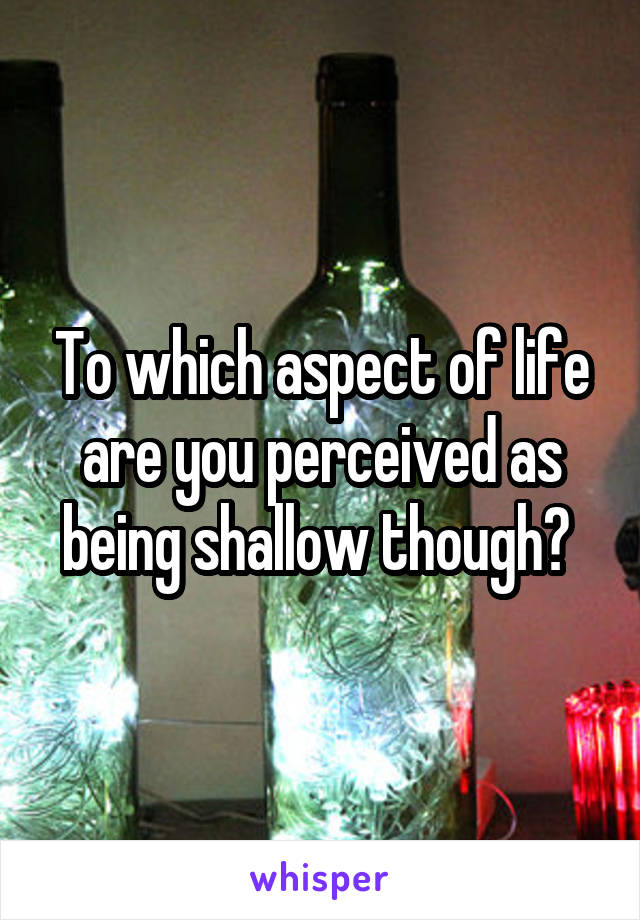 To which aspect of life are you perceived as being shallow though? 